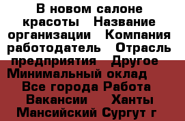 В новом салоне красоты › Название организации ­ Компания-работодатель › Отрасль предприятия ­ Другое › Минимальный оклад ­ 1 - Все города Работа » Вакансии   . Ханты-Мансийский,Сургут г.